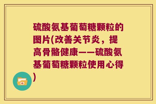 硫酸氨基葡萄糖颗粒的图片(改善关节炎,提高骨骼健康——硫酸氨基葡萄糖颗粒使用心得)