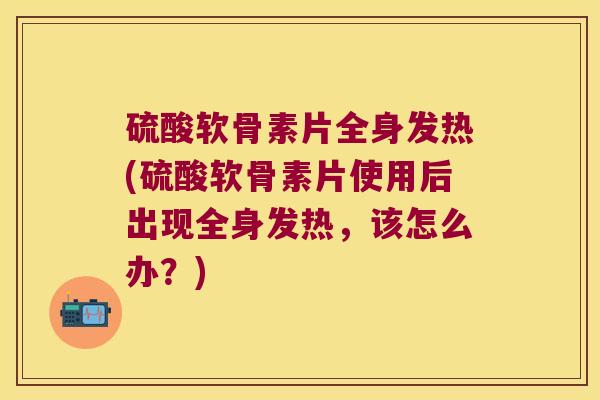 硫酸软骨素片全身发热(硫酸软骨素片使用后出现全身发热,该怎么办?) 硫酸软骨素片全身发热(硫酸软骨素片使用后出现全身发热,该怎么办?)