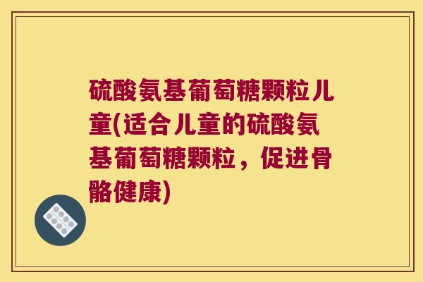 硫酸氨基葡萄糖颗粒儿童(适合儿童的硫酸氨基葡萄糖颗粒,促进骨骼健康)
