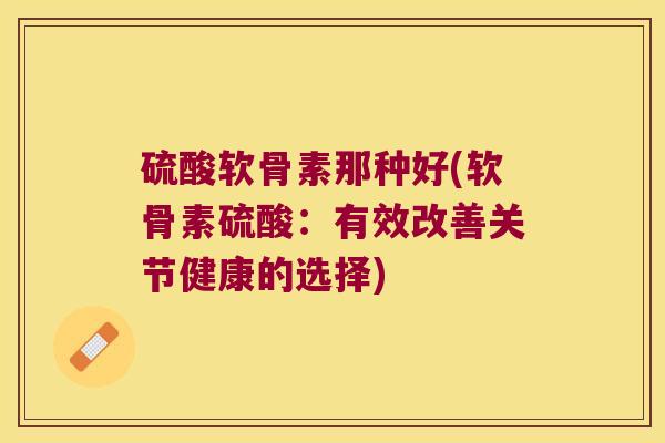 硫酸软骨素那种好(软骨素硫酸:有效改善关节健康的选择)