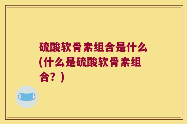 硫酸软骨素组合是什么(什么是硫酸软骨素组合?)