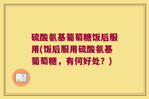 硫酸氨基葡萄糖饭后服用(饭后服用硫酸氨基葡萄糖,有何好处?)