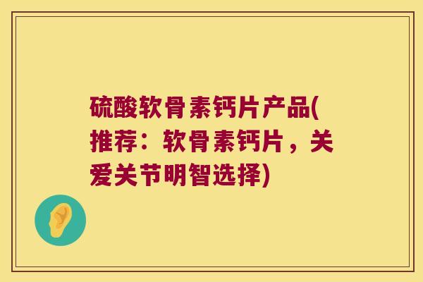 硫酸软骨素钙片产品(推荐:软骨素钙片,关爱关节明智选择)