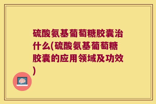 硫酸氨基葡萄糖胶囊治什么(硫酸氨基葡萄糖胶囊的应用领域及功效)