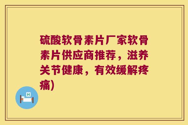 硫酸软骨素片厂家软骨素片供应商推荐,滋养关节健康,有效缓解疼痛)