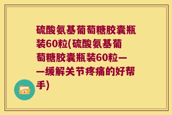 硫酸氨基葡萄糖胶囊瓶装60粒(硫酸氨基葡萄糖胶囊瓶装60粒——缓解关节疼痛的好帮手)
