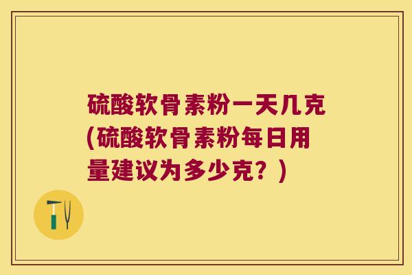 硫酸软骨素粉一天几克(硫酸软骨素粉每日用量建议为多少克?)