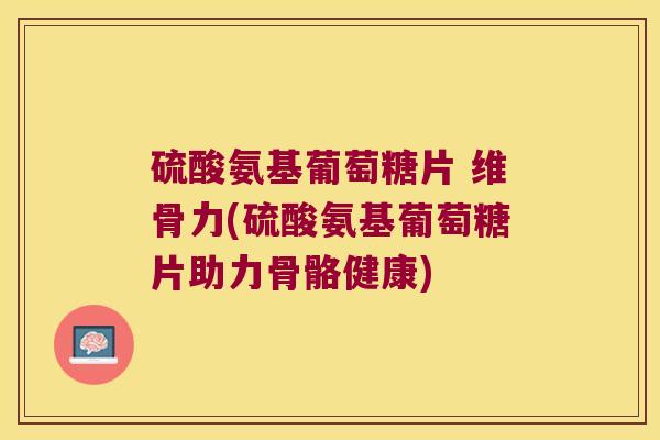 硫酸氨基葡萄糖片 维骨力(硫酸氨基葡萄糖片助力骨骼健康)