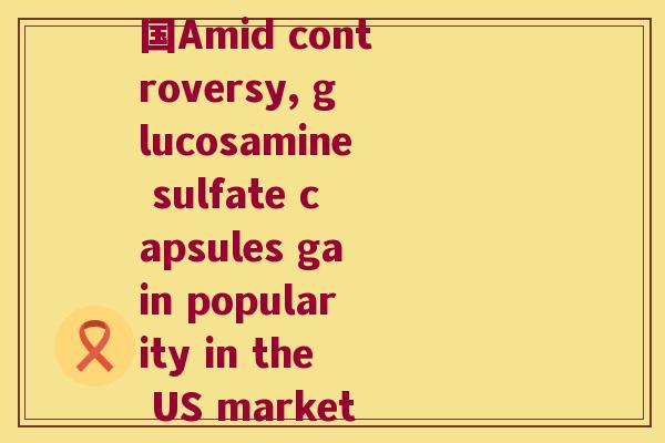 硫酸氨基葡萄糖胶囊美国Amid controversy, glucosamine sulfate capsules gain popularity in the US market)