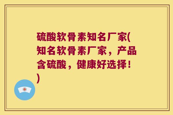 硫酸软骨素知名厂家(知名软骨素厂家,产品含硫酸,健康好选择!)
