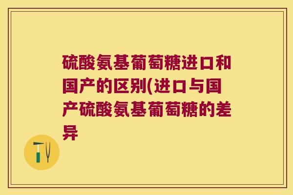 硫酸氨基葡萄糖进口和国产的区别(进口与国产硫酸氨基葡萄糖的差异