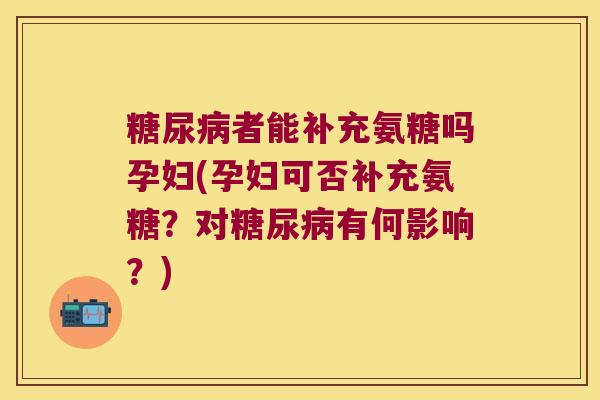 糖尿病者能补充氨糖吗孕妇(孕妇可否补充氨糖?对糖尿病有何影响?)