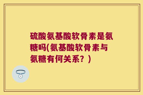 硫酸氨基酸软骨素是氨糖吗(氨基酸软骨素与氨糖有何关系?)