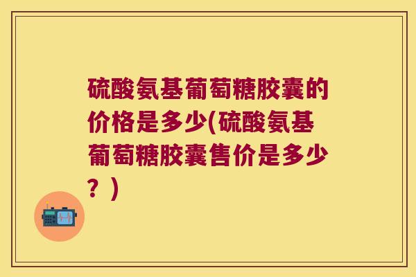 硫酸氨基葡萄糖胶囊的价格是多少(硫酸氨基葡萄糖胶囊售价是多少?)