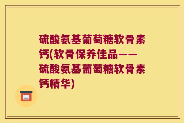 硫酸氨基葡萄糖软骨素钙(软骨保养佳品——硫酸氨基葡萄糖软骨素钙精华)