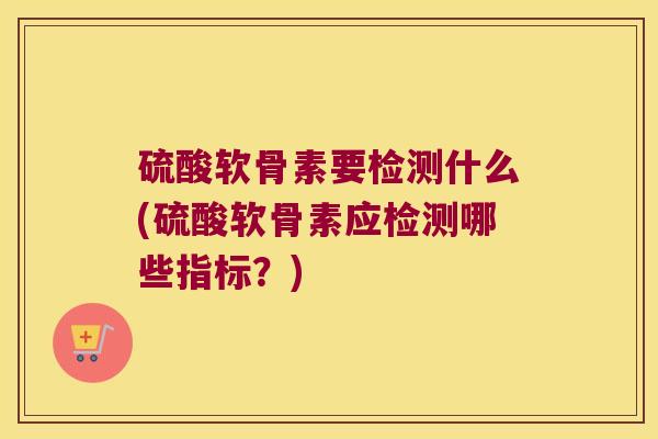 硫酸软骨素要检测什么(硫酸软骨素应检测哪些指标?) 硫酸软骨素要检测什么(硫酸软骨素应检测哪些指标?)