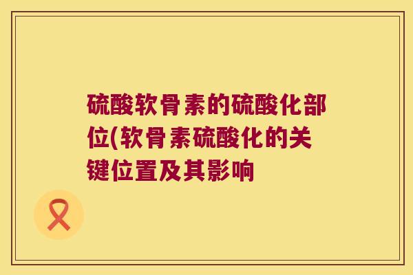 硫酸软骨素的硫酸化部位(软骨素硫酸化的关键位置及其影响