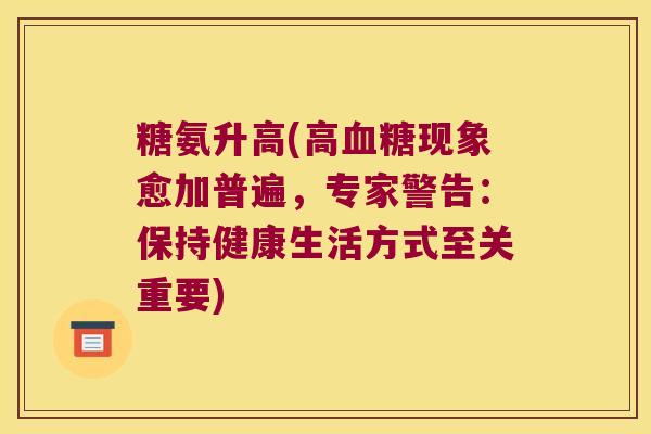 糖氨升高(高血糖现象愈加普遍,专家警告:保持健康生活方式至关重要)