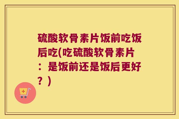 硫酸软骨素片饭前吃饭后吃(吃硫酸软骨素片:是饭前还是饭后更好?)