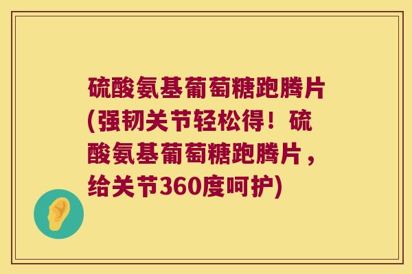 硫酸氨基葡萄糖跑腾片(强韧关节轻松得!硫酸氨基葡萄糖跑腾片,给关节360度呵护)