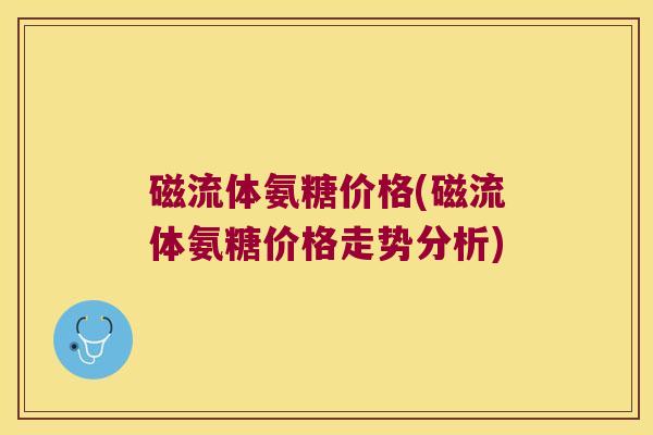 磁流体氨糖价格(磁流体氨糖价格走势分析)