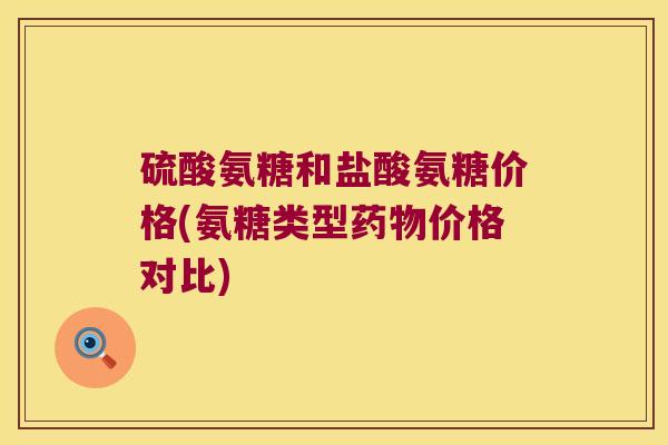 硫酸氨糖和盐酸氨糖价格(氨糖类型药物价格对比)