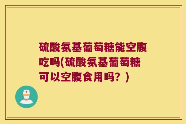 硫酸氨基葡萄糖能空腹吃吗(硫酸氨基葡萄糖可以空腹食用吗?)