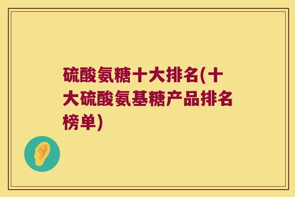 硫酸氨糖十大排名(十大硫酸氨基糖产品排名榜单)