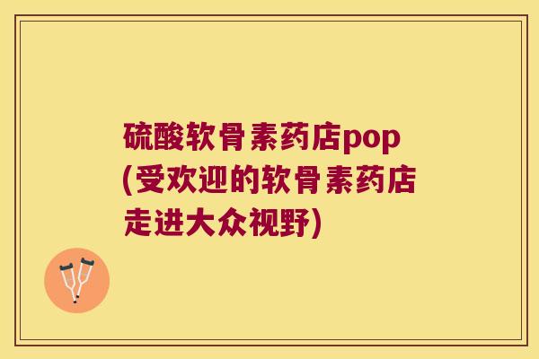 硫酸软骨素药店pop(受欢迎的软骨素药店走进大众视野)