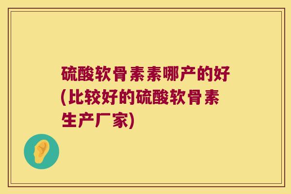 硫酸软骨素素哪产的好(比较好的硫酸软骨素生产厂家)