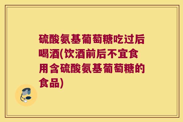 硫酸氨基葡萄糖吃过后喝酒(饮酒前后不宜食用含硫酸氨基葡萄糖的食品)