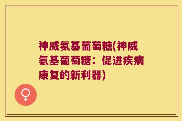 神威氨基葡萄糖(神威氨基葡萄糖:促进康复的新利器) 神威氨基葡萄糖(神威氨基葡萄糖:促进康复的新利器)