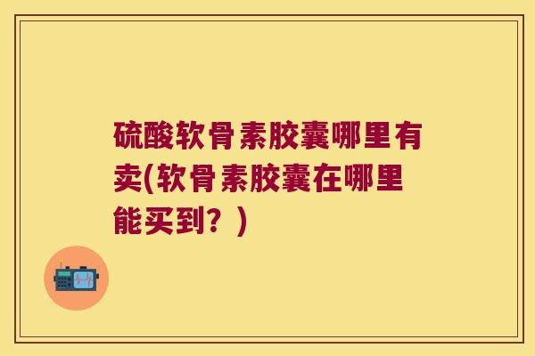 硫酸软骨素胶囊哪里有卖(软骨素胶囊在哪里能买到?)