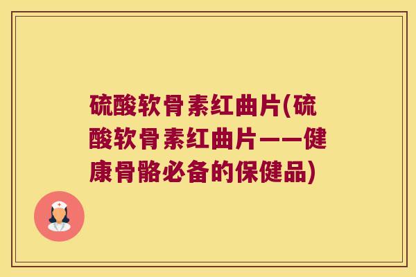 硫酸软骨素红曲片(硫酸软骨素红曲片——健康骨骼必备的保健品)