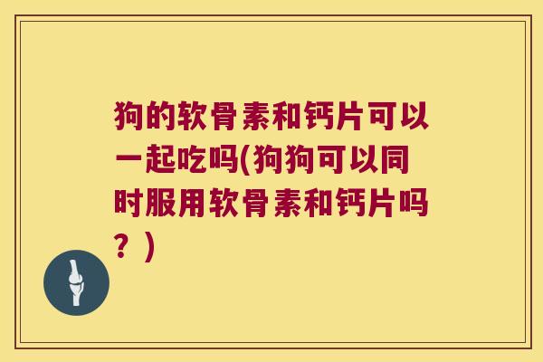 狗的软骨素和钙片可以一起吃吗(狗狗可以同时服用软骨素和钙片吗?)