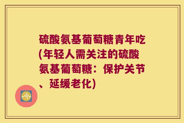 硫酸氨基葡萄糖青年吃(年轻人需关注的硫酸氨基葡萄糖:保护关节、延缓老化)