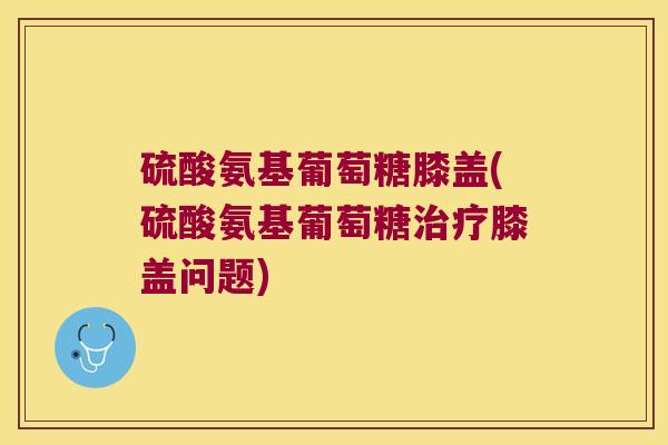 硫酸氨基葡萄糖膝盖(硫酸氨基葡萄糖治疗膝盖问题)
