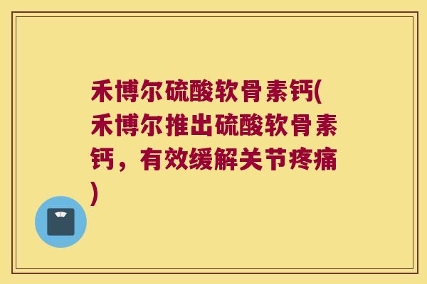 禾博尔硫酸软骨素钙(禾博尔推出硫酸软骨素钙,有效缓解关节疼痛)