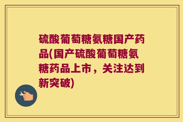 硫酸葡萄糖氨糖国产药品(国产硫酸葡萄糖氨糖药品上市,关注达到新突破)