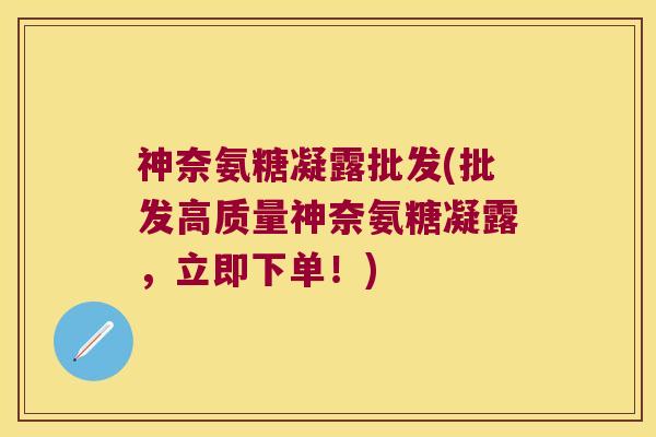 神奈氨糖凝露批发(批发高质量神奈氨糖凝露,立即下单!)