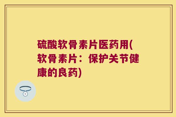 硫酸软骨素片医药用(软骨素片:保护关节健康的良药)