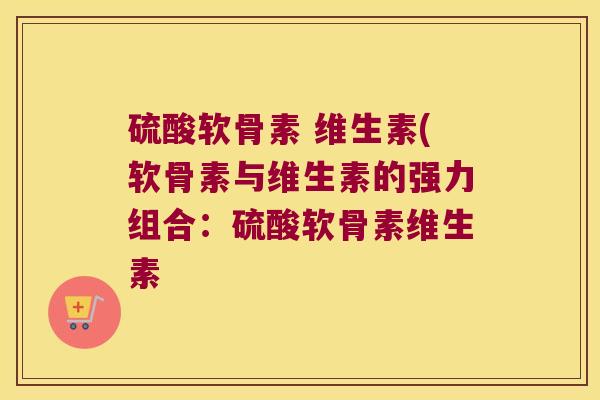 硫酸软骨素 维生素(软骨素与维生素的强力组合:硫酸软骨素维生素