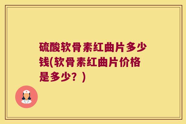 硫酸软骨素红曲片多少钱(软骨素红曲片价格是多少?)