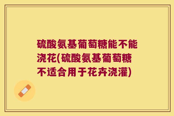 硫酸氨基葡萄糖能不能浇花(硫酸氨基葡萄糖不适合用于花卉浇灌)