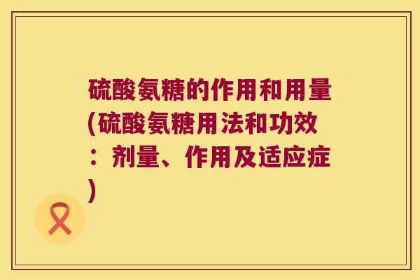 硫酸氨糖的作用和用量(硫酸氨糖用法和功效：剂量、作用及适应症)
