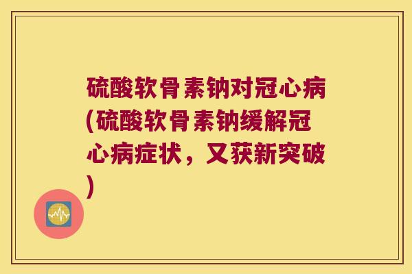 硫酸软骨素钠对冠心病(硫酸软骨素钠缓解冠心病症状,又获新突破)