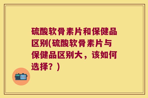 硫酸软骨素片和保健品区别(硫酸软骨素片与保健品区别大,该如何选择?)