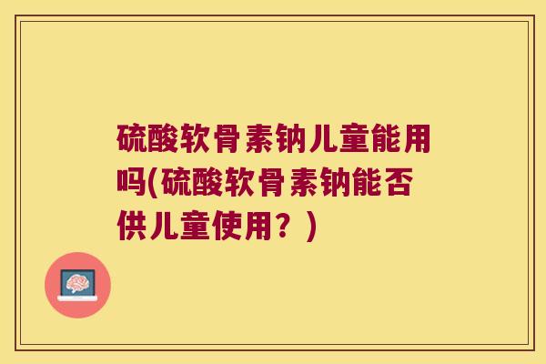 硫酸软骨素钠儿童能用吗(硫酸软骨素钠能否供儿童使用?)