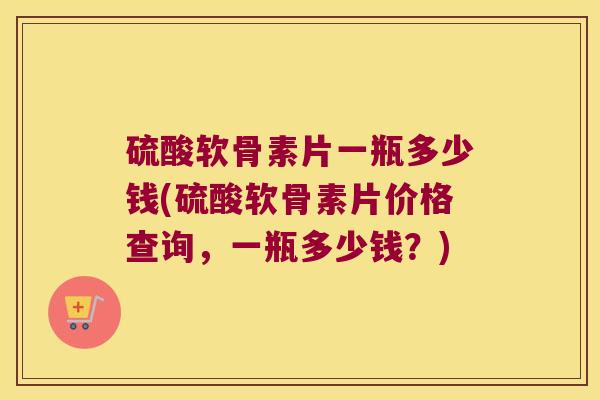 硫酸软骨素片一瓶多少钱(硫酸软骨素片价格查询,一瓶多少钱?)