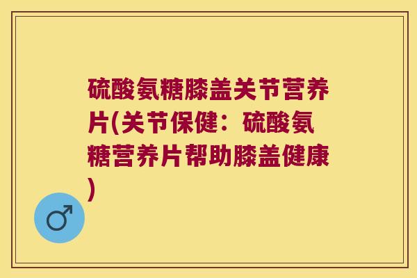 硫酸氨糖膝盖关节营养片(关节保健:硫酸氨糖营养片帮助膝盖健康)